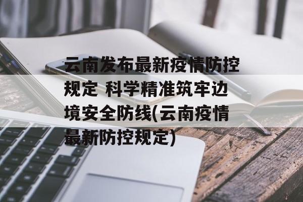 云南发布最新疫情防控规定 科学精准筑牢边境安全防线(云南疫情最新防控规定)