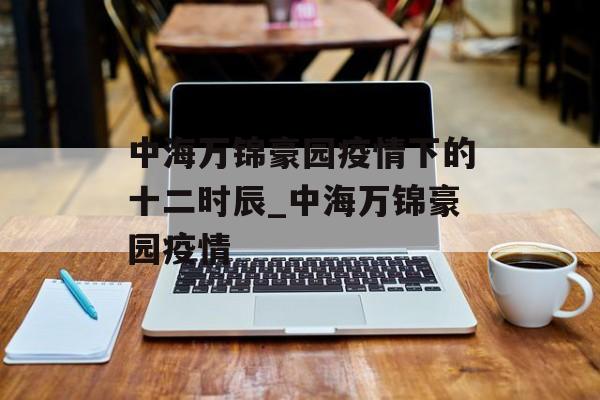 中海万锦豪园疫情下的十二时辰_中海万锦豪园疫情