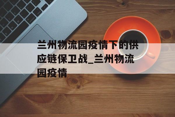兰州物流园疫情下的供应链保卫战_兰州物流园疫情