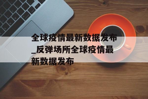 全球疫情最新数据发布_反弹场所全球疫情最新数据发布