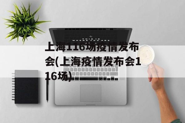 上海116场疫情发布会(上海疫情发布会116场)