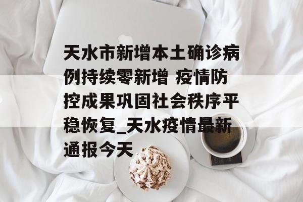 天水市新增本土确诊病例持续零新增 疫情防控成果巩固社会秩序平稳恢复_天水疫情最新通报今天
