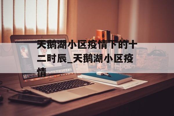 天鹅湖小区疫情下的十二时辰_天鹅湖小区疫情 天鹅湖小区疫情下的十二时辰_天鹅湖小区疫情