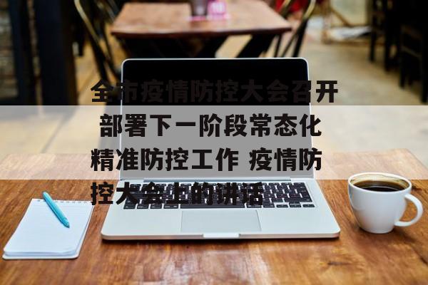 全市疫情防控大会召开 部署下一阶段常态化精准防控工作 疫情防控大会上的讲话