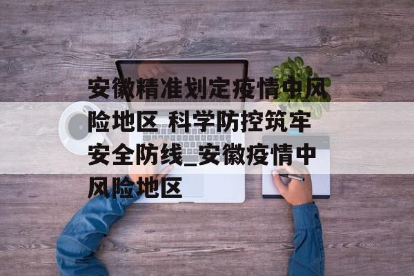 安徽精准划定疫情中风险地区 科学防控筑牢安全防线_安徽疫情中风险地区