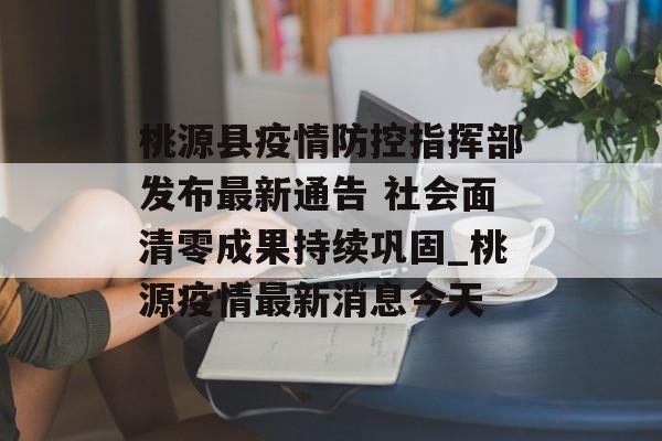 桃源县疫情防控指挥部发布最新通告 社会面清零成果持续巩固_桃源疫情最新消息今天